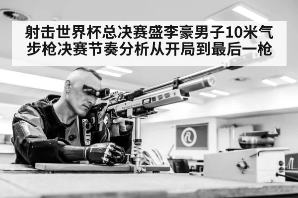 射击世界杯总决赛盛李豪男子10米气步枪决赛节奏分析从开局到最后一枪
