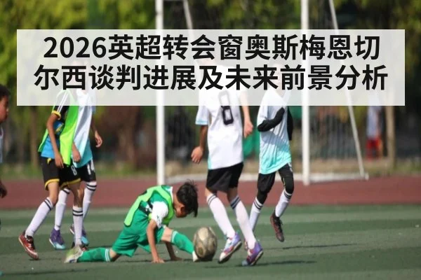 2026英超转会窗奥斯梅恩切尔西谈判进展及未来前景分析
