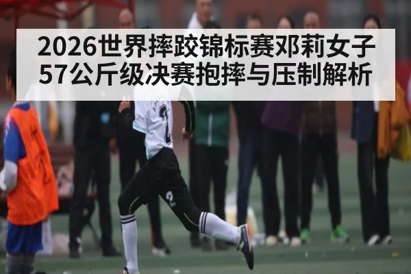 2026世界摔跤锦标赛邓莉女子57公斤级决赛抱摔与压制解析