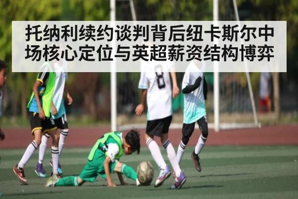 托纳利续约谈判背后纽卡斯尔中场核心定位与英超薪资结构博弈
